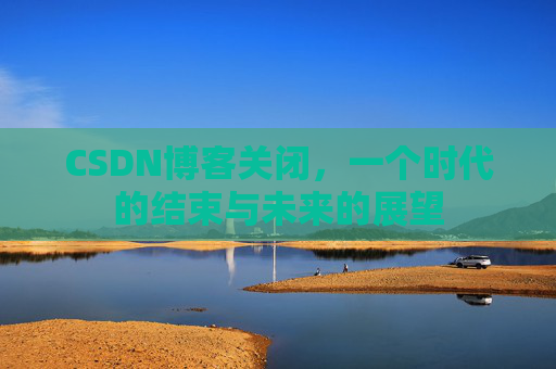 CSDN博客关闭，一个时代的结束与未来的展望